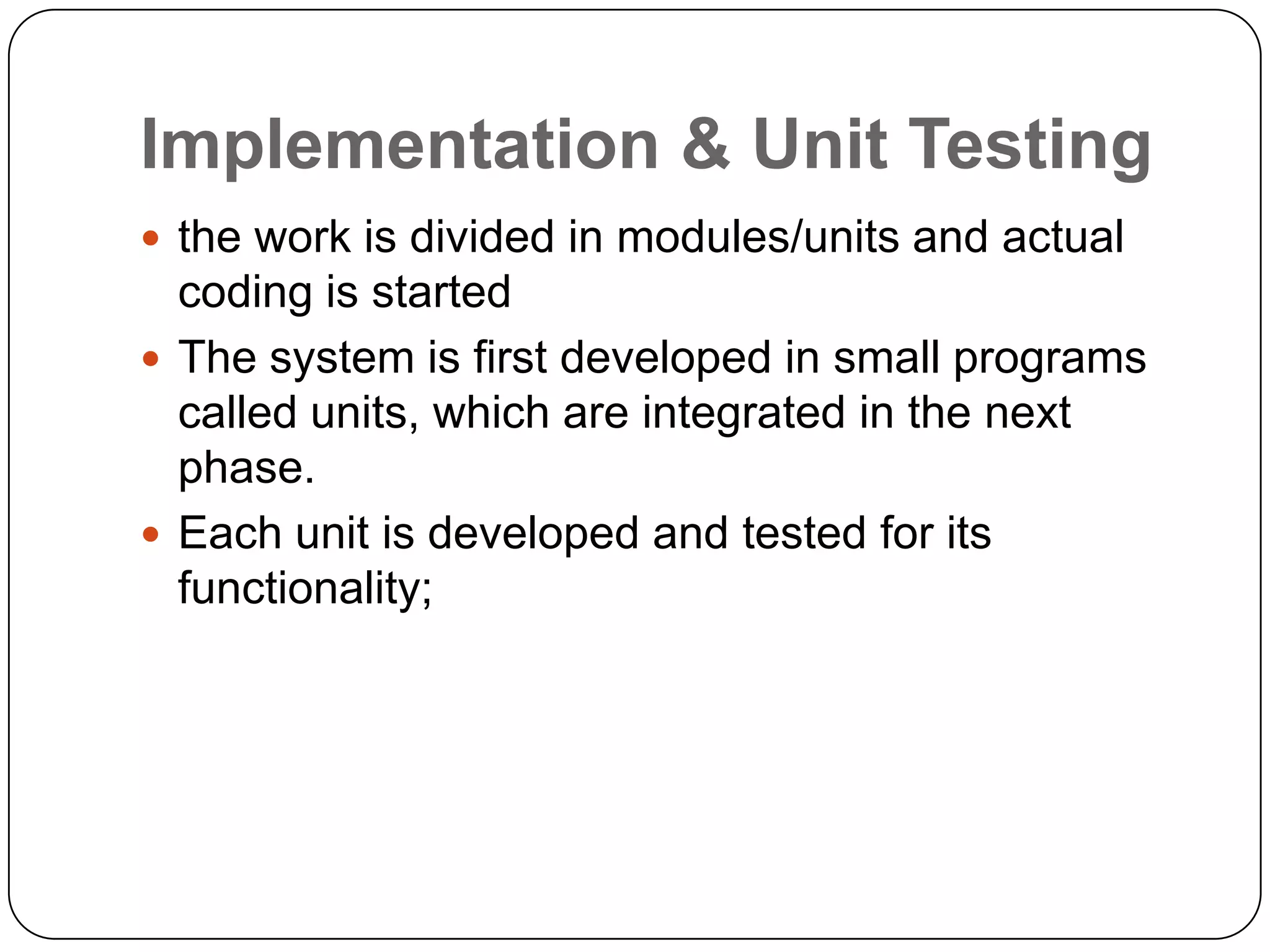 Implementation & Unit Testingthe work is divided in modules/units and actual coding is startedThe system is first developed in small programs called units, which are integrated in the next phase.Each unit is developed and tested for its functionality;