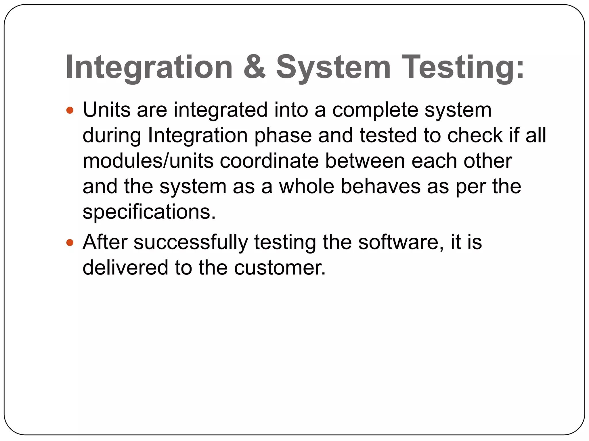 Integration & System Testing:Units are integrated into a complete system during Integration phase and tested to check if all modules/units coordinate between each other and the system as a whole behaves as per the specifications.After successfully testing the software, it is delivered to the customer.
