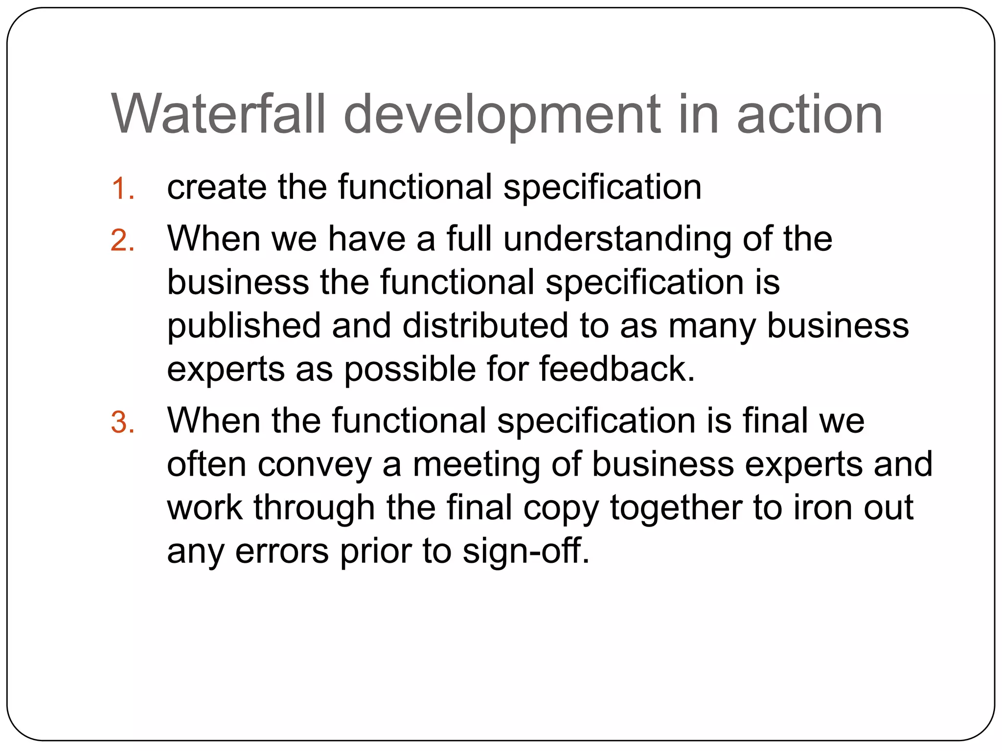 Waterfall development in actioncreate the functional specificationWhen we have a full understanding of the business the functional specification is published and distributed to as many business experts as possible for feedback.  When the functional specification is final we often convey a meeting of business experts and work through the final copy together to iron out any errors prior to sign-off.