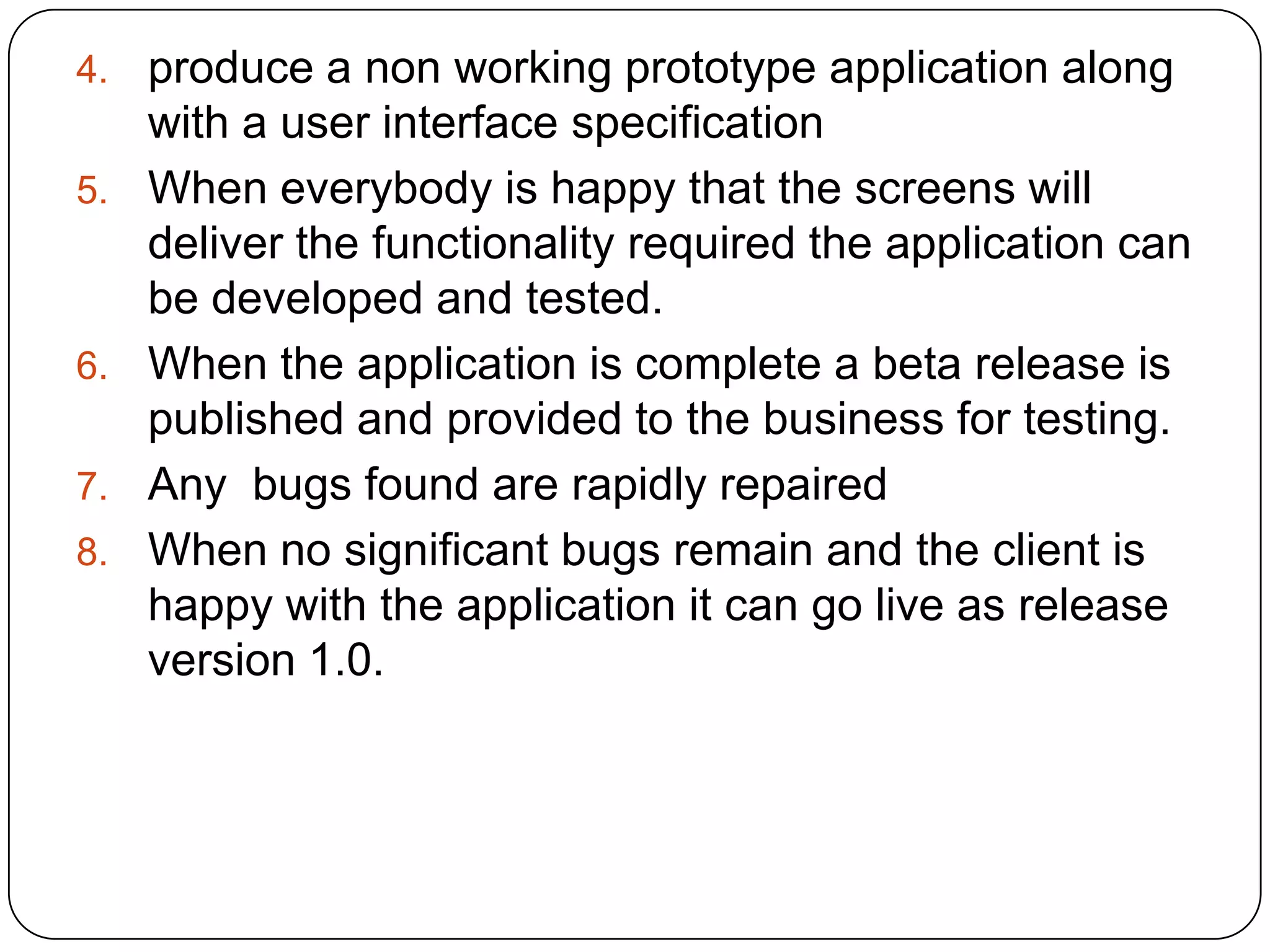 produce a non working prototype application along with a user interface specificationWhen everybody is happy that the screens will deliver the functionality required the application can be developed and tested.When the application is complete a beta release is published and provided to the business for testing. Any  bugs found are rapidly repairedWhen no significant bugs remain and the client is happy with the application it can go live as release version 1.0.