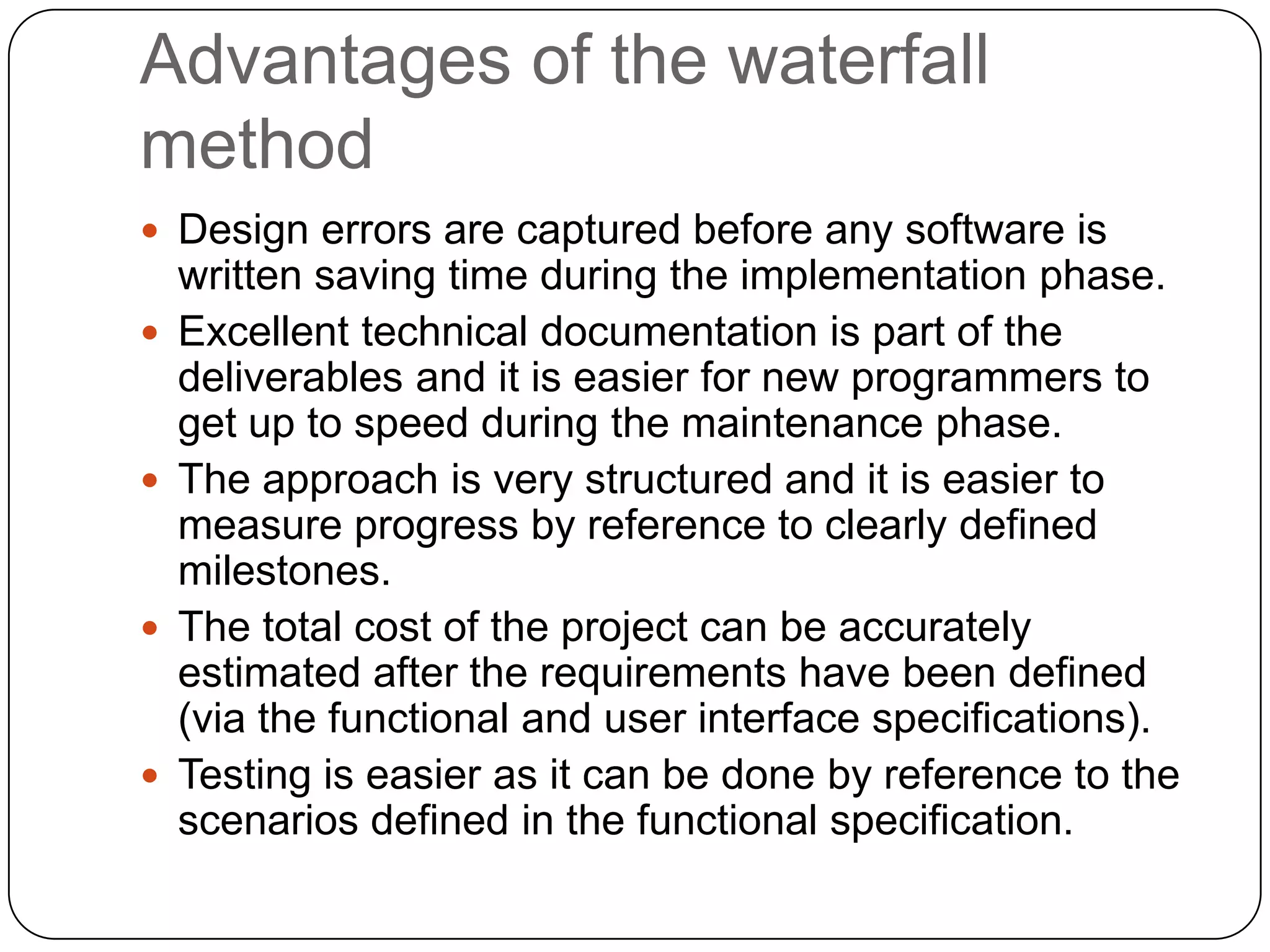 Advantages of the waterfall methodDesign errors are captured before any software is written saving time during the implementation phase. Excellent technical documentation is part of the deliverables and it is easier for new programmers to get up to speed during the maintenance phase. The approach is very structured and it is easier to measure progress by reference to clearly defined milestones. The total cost of the project can be accurately estimated after the requirements have been defined (via the functional and user interface specifications). Testing is easier as it can be done by reference to the scenarios defined in the functional specification. 
