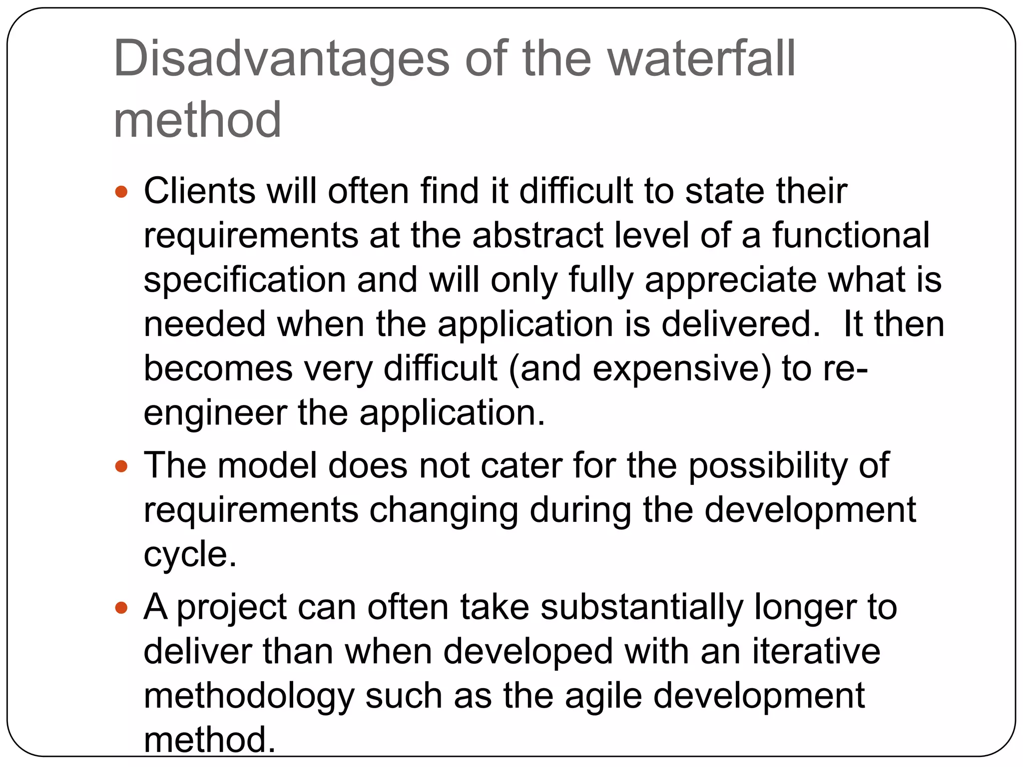 Disadvantages of the waterfall methodClients will often find it difficult to state their requirements at the abstract level of a functional specification and will only fully appreciate what is needed when the application is delivered.  It then becomes very difficult (and expensive) to re-engineer the application. The model does not cater for the possibility of requirements changing during the development cycle. A project can often take substantially longer to deliver than when developed with an iterative methodology such as the agile development method. 