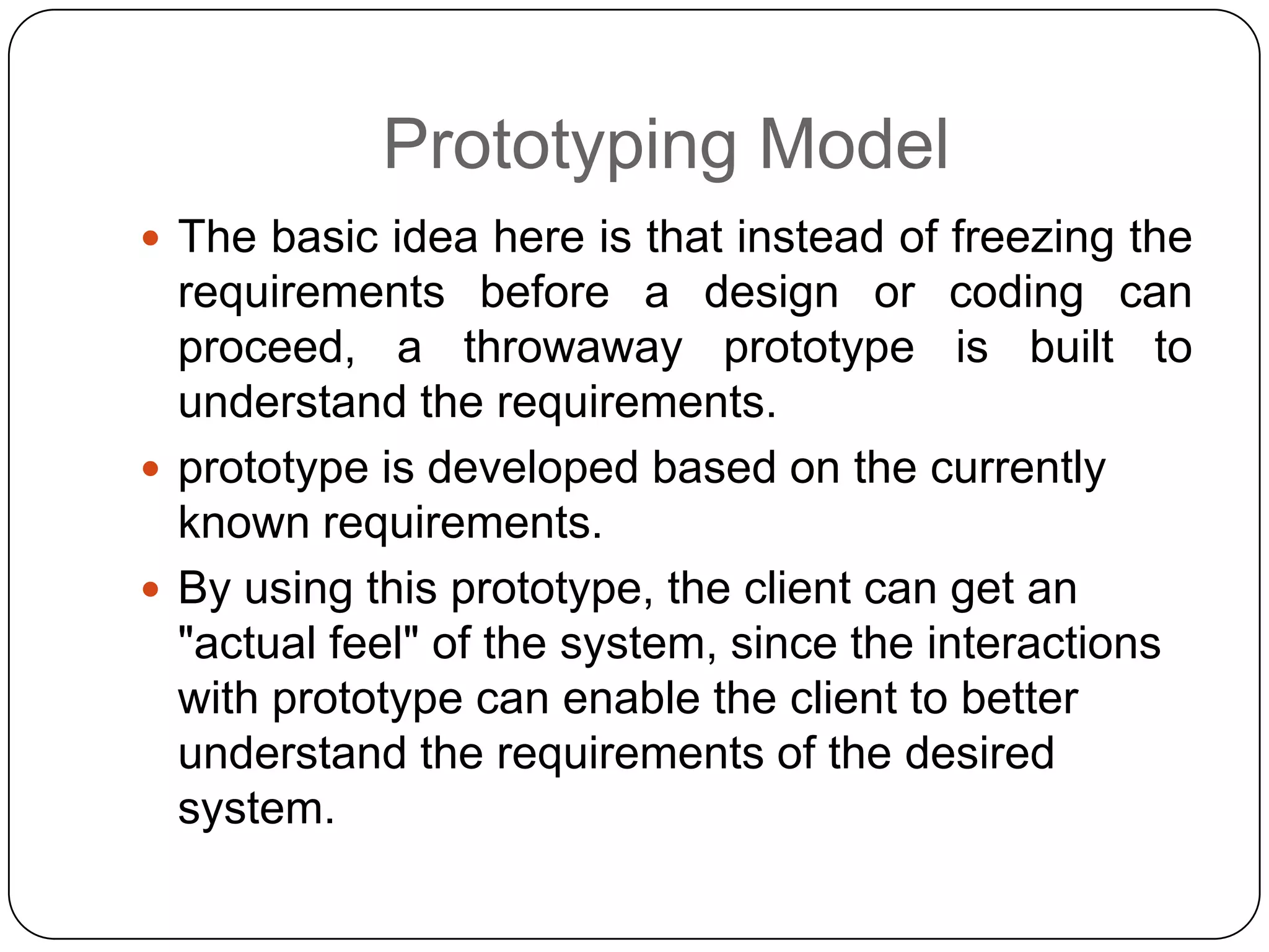 Prototyping ModelThe basic idea here is that instead of freezing the requirements before a design or coding can proceed, a throwaway prototype is built to understand the requirements.prototype is developed based on the currently known requirements. By using this prototype, the client can get an "actual feel" of the system, since the interactions with prototype can enable the client to better understand the requirements of the desired system. 