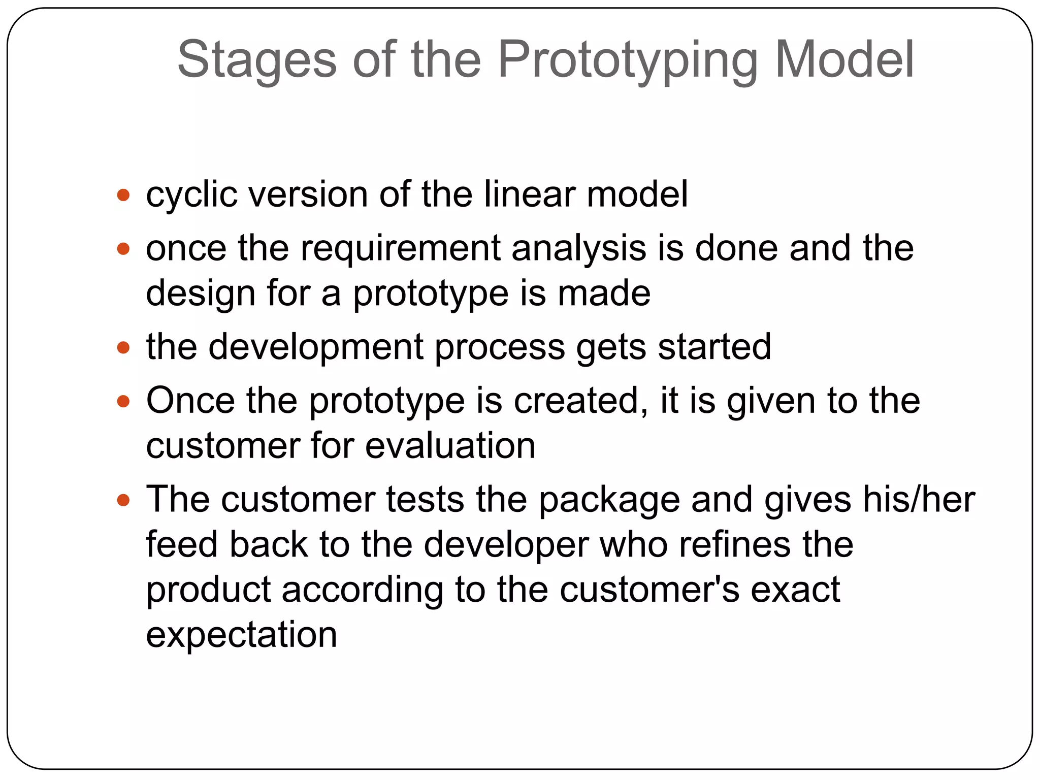 Stages of the Prototyping Modelcyclic version of the linear modelonce the requirement analysis is done and the design for a prototype is madethe development process gets startedOnce the prototype is created, it is given to the customer for evaluationThe customer tests the package and gives his/her feed back to the developer who refines the product according to the customer's exact expectation