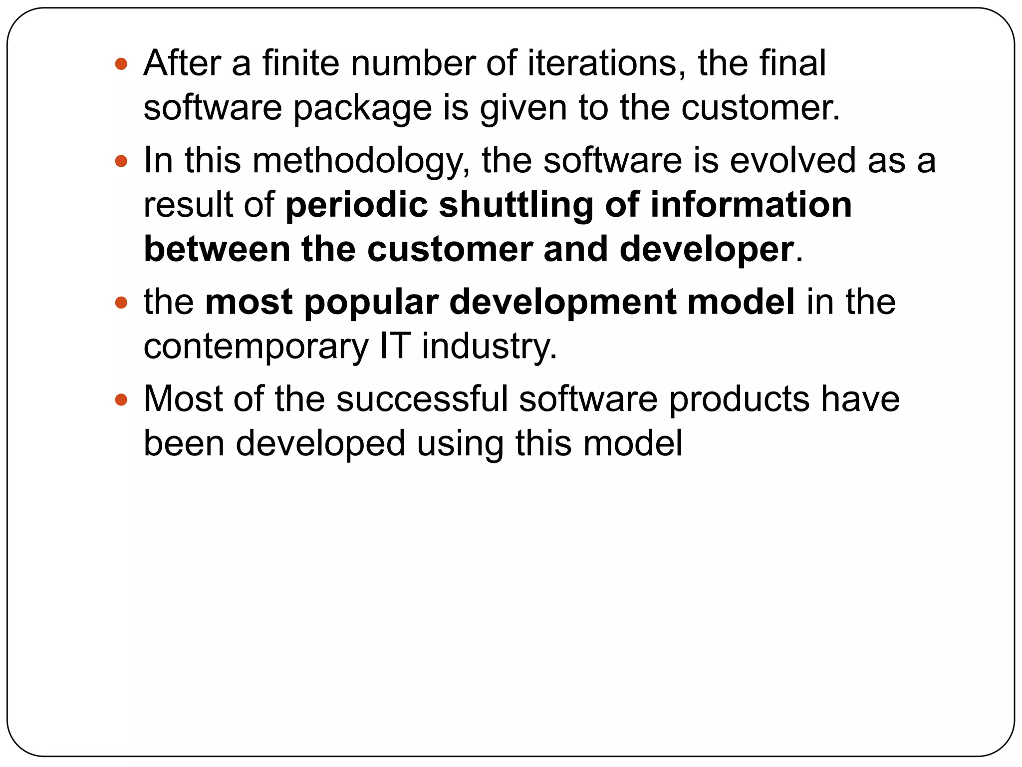 After a finite number of iterations, the final software package is given to the customer.In this methodology, the software is evolved as a result of periodic shuttling of information between the customer and developer. the most popular development model in the contemporary IT industry.Most of the successful software products have been developed using this model 