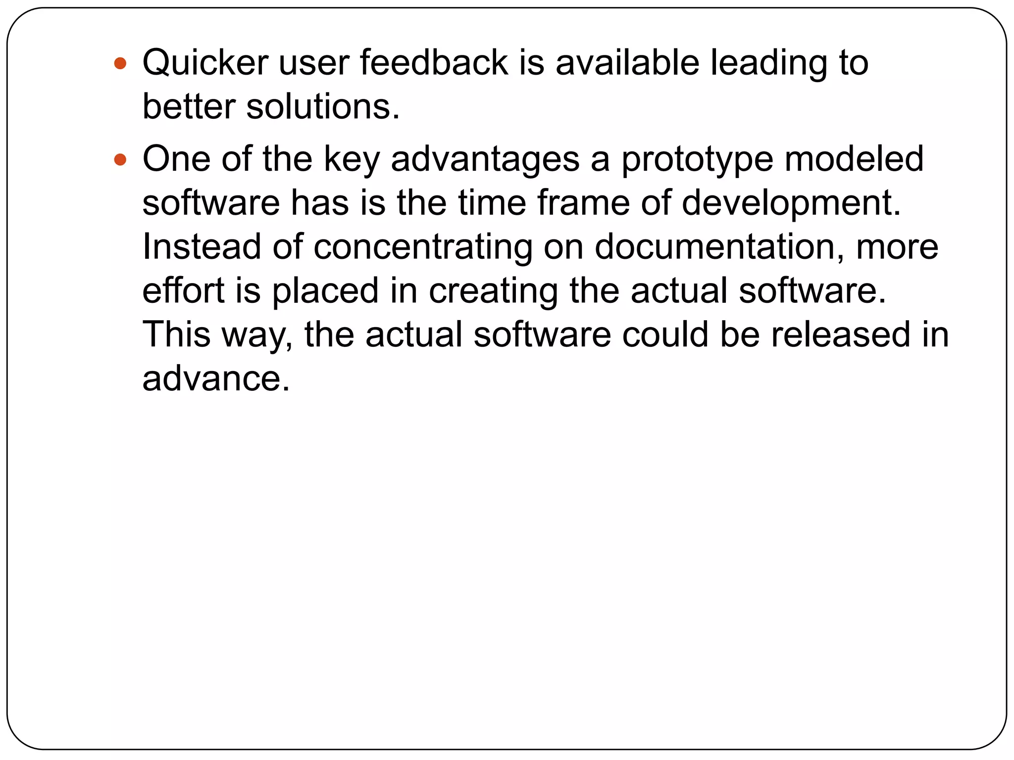 Quicker user feedback is available leading to better solutions.One of the key advantages a prototype modeled software has is the time frame of development. Instead of concentrating on documentation, more effort is placed in creating the actual software. This way, the actual software could be released in advance. 