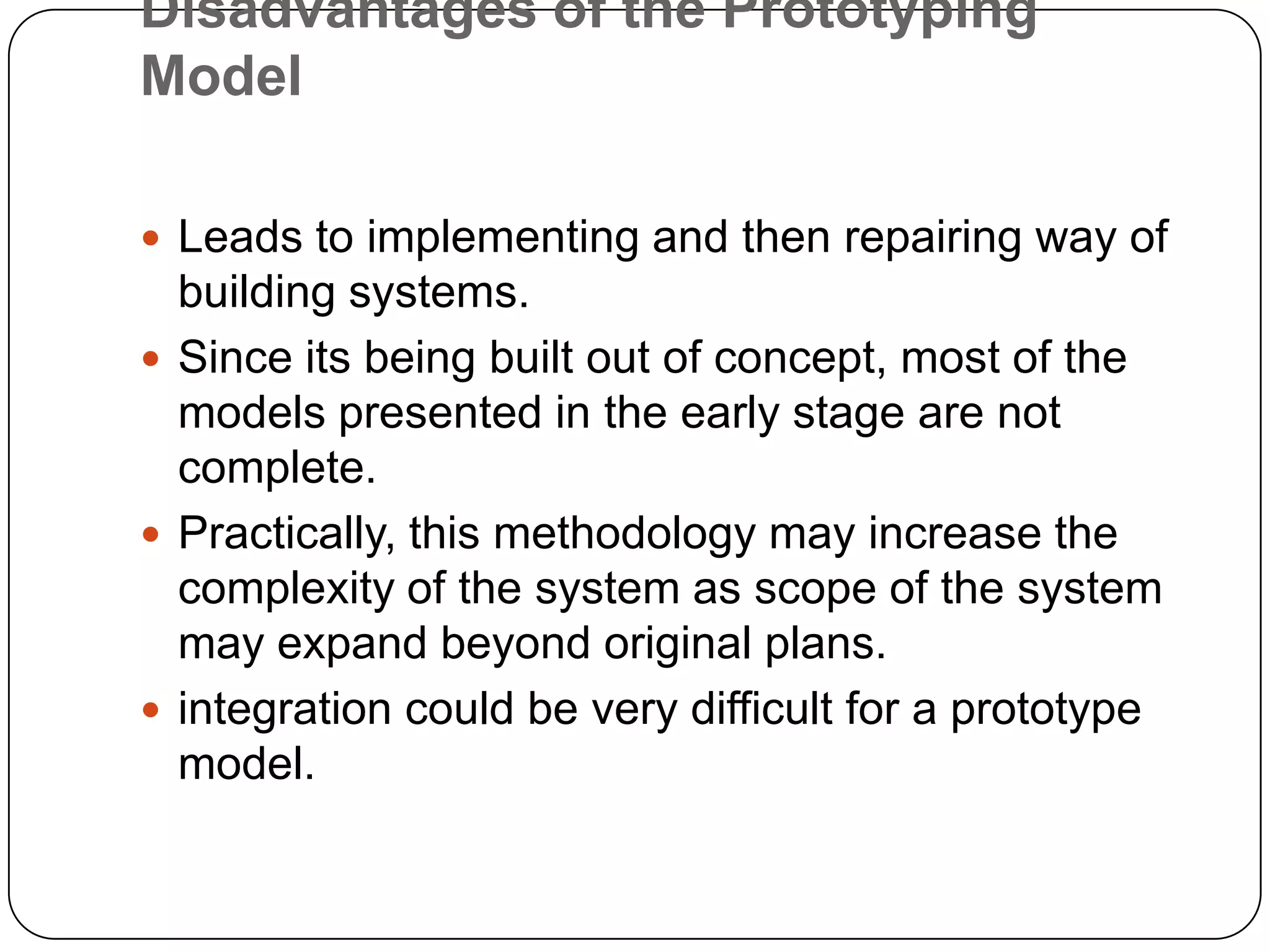 Disadvantages of the Prototyping ModelLeads to implementing and then repairing way of building systems.Since its being built out of concept, most of the models presented in the early stage are not complete.Practically, this methodology may increase the complexity of the system as scope of the system may expand beyond original plans.integration could be very difficult for a prototype model.