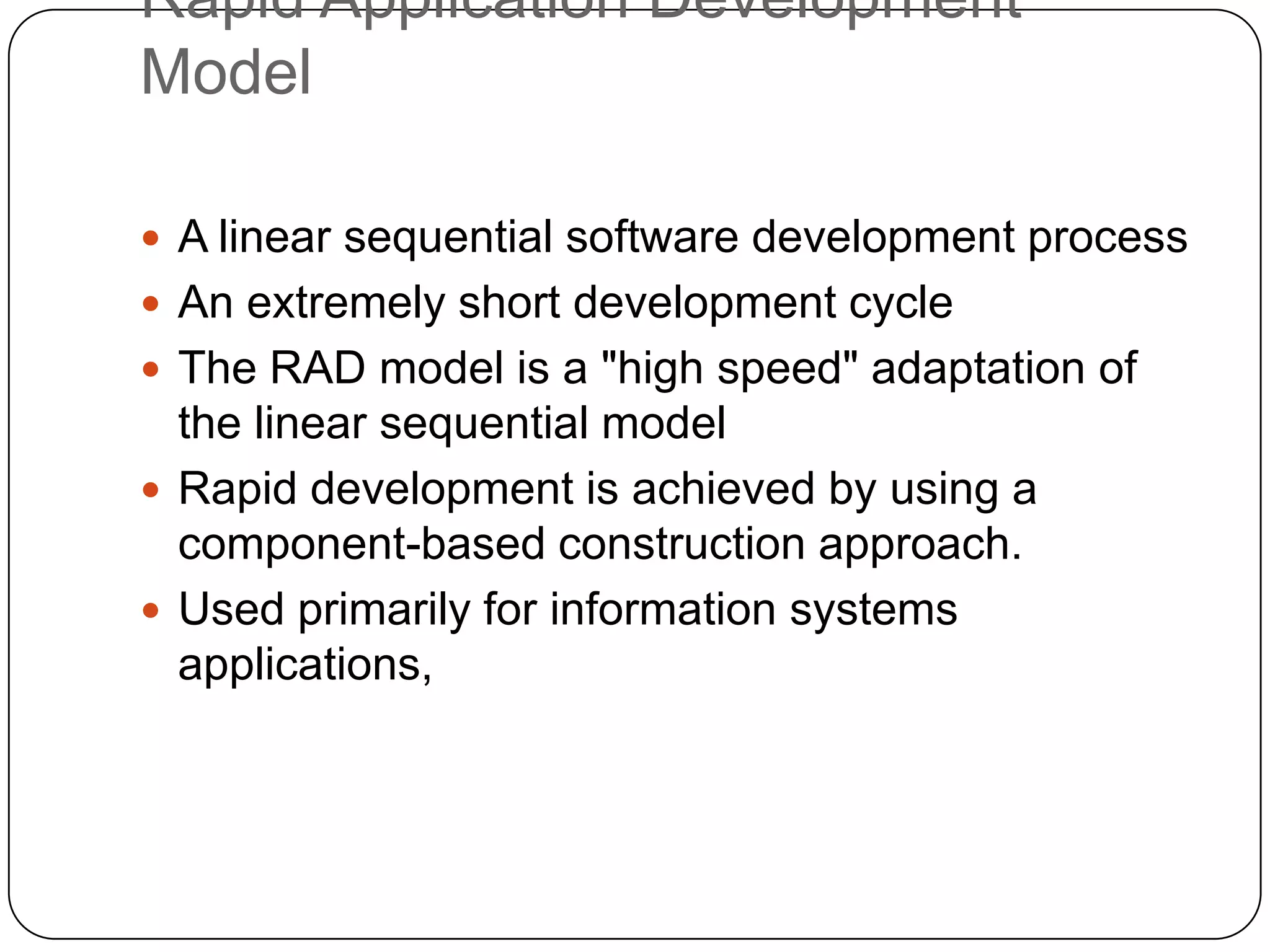 Rapid Application Development ModelA linear sequential software development processAn extremely short development cycleThe RAD model is a "high speed" adaptation of the linear sequential model Rapid development is achieved by using a component-based construction approach. Used primarily for information systems applications,