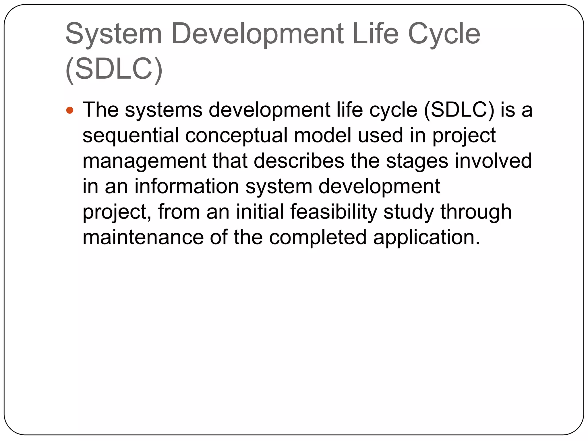 System Development Life Cycle (SDLC)The systems development life cycle (SDLC) is a sequential conceptual model used in project management that describes the stages involved in an information system development project, from an initial feasibility study through maintenance of the completed application. 