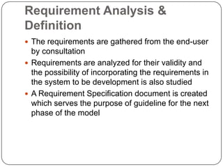Requirement Analysis & DefinitionThe requirements are gathered from the end-user by consultationRequirements are analyzed for their validity and the possibility of incorporating the requirements in the system to be development is also studiedA Requirement Specification document is created which serves the purpose of guideline for the next phase of the model