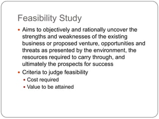 Feasibility StudyAims to objectively and rationally uncover the strengths and weaknesses of the existing business or proposed venture, opportunities and threats as presented by the environment, the resources required to carry through, and ultimately the prospects for successCriteria to judge feasibility Cost required Value to be attained