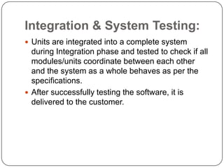 Integration & System Testing:Units are integrated into a complete system during Integration phase and tested to check if all modules/units coordinate between each other and the system as a whole behaves as per the specifications.After successfully testing the software, it is delivered to the customer.