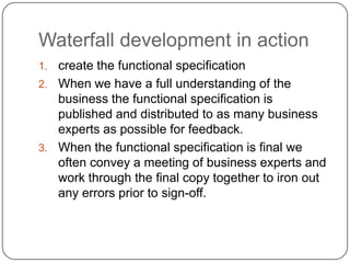 Waterfall development in actioncreate the functional specificationWhen we have a full understanding of the business the functional specification is published and distributed to as many business experts as possible for feedback.  When the functional specification is final we often convey a meeting of business experts and work through the final copy together to iron out any errors prior to sign-off.