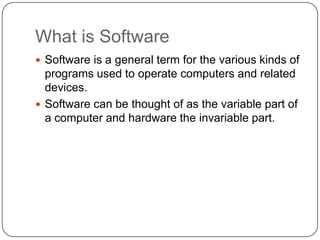 What is SoftwareSoftware is a general term for the various kinds of programs used to operate computers and related devices. Software can be thought of as the variable part of a computer and hardware the invariable part. 