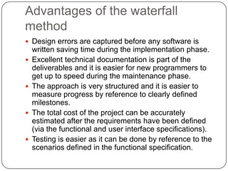 Advantages of the waterfall methodDesign errors are captured before any software is written saving time during the implementation phase. Excellent technical documentation is part of the deliverables and it is easier for new programmers to get up to speed during the maintenance phase. The approach is very structured and it is easier to measure progress by reference to clearly defined milestones. The total cost of the project can be accurately estimated after the requirements have been defined (via the functional and user interface specifications). Testing is easier as it can be done by reference to the scenarios defined in the functional specification. 
