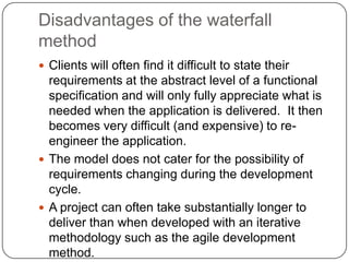 Disadvantages of the waterfall methodClients will often find it difficult to state their requirements at the abstract level of a functional specification and will only fully appreciate what is needed when the application is delivered.  It then becomes very difficult (and expensive) to re-engineer the application. The model does not cater for the possibility of requirements changing during the development cycle. A project can often take substantially longer to deliver than when developed with an iterative methodology such as the agile development method. 
