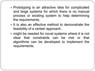 Prototyping is an attractive idea for complicated and large systems for which there is no manual process or existing system to help determining the requirements. It is also an effective method to demonstrate the feasibility of a certain approach. might be needed for novel systems where it is not clear that constraints can be met or that algorithms can be developed to implement the requirements. 