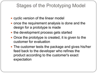 Stages of the Prototyping Modelcyclic version of the linear modelonce the requirement analysis is done and the design for a prototype is madethe development process gets startedOnce the prototype is created, it is given to the customer for evaluationThe customer tests the package and gives his/her feed back to the developer who refines the product according to the customer's exact expectation