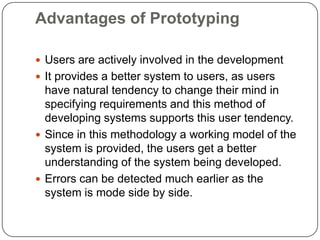 Advantages of PrototypingUsers are actively involved in the developmentIt provides a better system to users, as users have natural tendency to change their mind in specifying requirements and this method of developing systems supports this user tendency.Since in this methodology a working model of the system is provided, the users get a better understanding of the system being developed.Errors can be detected much earlier as the system is mode side by side.