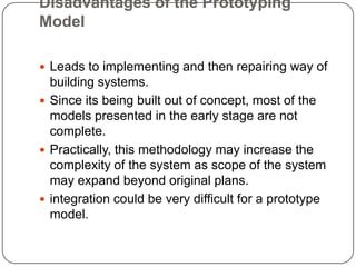 Disadvantages of the Prototyping ModelLeads to implementing and then repairing way of building systems.Since its being built out of concept, most of the models presented in the early stage are not complete.Practically, this methodology may increase the complexity of the system as scope of the system may expand beyond original plans.integration could be very difficult for a prototype model.