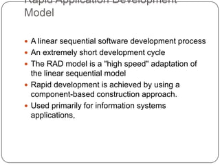 Rapid Application Development ModelA linear sequential software development processAn extremely short development cycleThe RAD model is a "high speed" adaptation of the linear sequential model Rapid development is achieved by using a component-based construction approach. Used primarily for information systems applications,