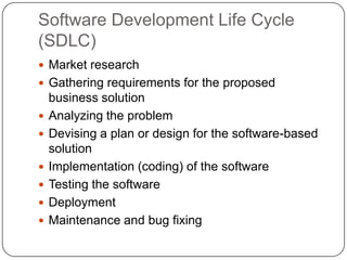 Software Development Life Cycle (SDLC)Market researchGathering requirements for the proposed business solutionAnalyzing the problemDevising a plan or design for the software-based solutionImplementation (coding) of the softwareTesting the softwareDeploymentMaintenance and bug fixing