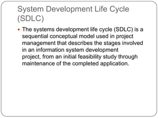 System Development Life Cycle (SDLC)The systems development life cycle (SDLC) is a sequential conceptual model used in project management that describes the stages involved in an information system development project, from an initial feasibility study through maintenance of the completed application. 