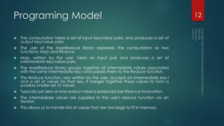 Programing Model
 The computation takes a set of input key/value pairs, and produces a set of
output key/value pairs.
 The user of the MapReduce library expresses the computation as two
functions: Map and Reduce.
 Map, written by the user, takes an input pair and produces a set of
intermediate key/value pairs.
 The MapReduce library groups together all intermediate values associated
with the same intermediate key I and passes them to the Reduce function.
 The Reduce function, also written by the user, accepts an intermediate key I
and a set of values for that key. It merges together these values to form a
possibly smaller set of values.
 Typically just zero or one output value is produced per Reduce invocation.
 The intermediate values are supplied to the user's reduce function via an
iterator.
 This allows us to handle lists of values that are too large to fit in memory.
12
 