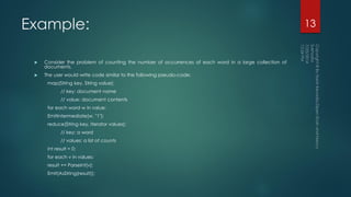 Example:
 Consider the problem of counting the number of occurrences of each word in a large collection of
documents.
 The user would write code similar to the following pseudo-code:
map(String key, String value):
// key: document name
// value: document contents
for each word w in value:
EmitIntermediate(w, "1");
reduce(String key, Iterator values):
// key: a word
// values: a list of counts
int result = 0;
for each v in values:
result += ParseInt(v);
Emit(AsString(result));
13
 