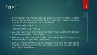 Types:
 Even though the previous pseudo-code is written in terms of string
inputs and outputs, conceptually the map and reduce functions
supplied by the user have associated types:
map (k1,v1) -> list(k2,v2)
reduce (k2,list(v2)) -> list(v2)
 I.e., the input keys and values are drawn from a different domain
than the output keys and values.
 Furthermore, the intermediate keys and values are from the same
domain as the output keys and values.
 Our C++ implementation passes strings to and from the user-dened
functions and leaves it to the user code to convert between strings
and appropriate types.
15
 