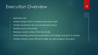 Execution Overview
1. Split Input set
2. Master assign work to worker and copy it self
3. Worker read input set and produced output
4. Worker save in local disk
5. Reduce worker collect from local disk
6. External Sorting done because data is too large and give to master
7. Master create output file and wake up user program and give.
19
 