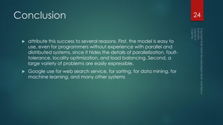Conclusion
 attribute this success to several reasons. First, the model is easy to
use, even for programmers without experience with parallel and
distributed systems, since it hides the details of parallelization, fault-
tolerance, locality optimization, and load balancing. Second, a
large variety of problems are easily expressible.
 Google use for web search service, for sorting, for data mining, for
machine learning, and many other systems
24
 