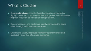 What Is Cluster
 A computer cluster consists of a set of loosely connected or
tightly connected computers that work together so that in many
respects they can be viewed as a single system.
 The components of a cluster are usually connected to each
other through fast local area networks.
 Clusters are usually deployed to improve performance and
availability over that of a single computer.
3
 
