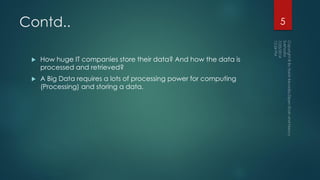 Contd..
 How huge IT companies store their data? And how the data is
processed and retrieved?
 A Big Data requires a lots of processing power for computing
(Processing) and storing a data.
5
 