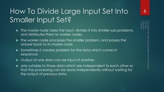 How To Divide Large Input Set Into
Smaller Input Set?
 The master node takes the input, divides it into smaller sub-problems,
and distributes them to worker nodes.
 The worker node processes the smaller problem, and passes the
answer back to its master node.
 Sometimes it creates problem for the data which comes in
sequence.
 Output of one data can be input of another.
 only suitable to those data which are independent to each other so
that the processing can be done independently without waiting for
the output of previous data.
6
 