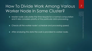 How To Divide Work Among Various
Worker Node In Same Cluster?
 Master node calculates the time require for a normal computation
and it also considers priority of the particular data processing.
 Checks all the worker node’s schedule and processing speed.
 After analysing this data the work is provided to worker node.
7
 
