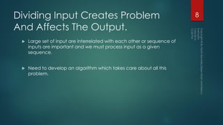 Dividing Input Creates Problem
And Affects The Output.
 Large set of input are interrelated with each other or sequence of
inputs are important and we must process input as a given
sequence.
 Need to develop an algorithm which takes care about all this
problem.
8
 