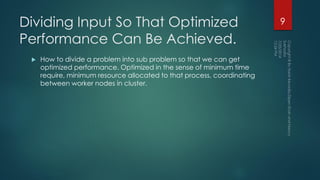 Dividing Input So That Optimized
Performance Can Be Achieved.
 How to divide a problem into sub problem so that we can get
optimized performance. Optimized in the sense of minimum time
require, minimum resource allocated to that process, coordinating
between worker nodes in cluster.
9
 