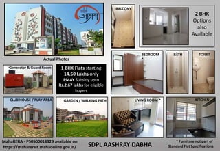 BEDROOM
*
BATH
CLUB HOUSE / PLAY AREA
SDPL AASHRAY DABHA
TOILET
BALCONY
GARDEN / WALKING PATH LIVING ROOM *
* Furniture not part of
Standard Flat Specifications
MahaRERA - P50500014329 available on
https://maharerait.mahaonline.gov.in/
2 BHK
Options
also
Available
Generator & Guard Room
KITCHEN
Actual Photos
1 BHK Flats starting
14.50 Lakhs only
PMAY Subsidy upto
Rs.2.67 lakhs for eligible
buyers
 