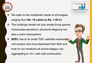  We cater to the residential needs of all budgets
ranging from Rs. 15 Lakhs to Rs. 1.50 Cr.
 The buildings herald not only ample living spaces,
immaculate elevations, structural elegance but
also a warm atmosphere.
 SDPL has to its credit 700+ satisfied residential
unit owners who have bestowed their faith and
trust on our creations all across Nagpur city
aggregating to 10+ Lakh sqft construction.
 