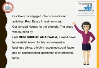 Our Group is engaged into constructional
activities, Real Estate Investments and
Customized Homes for the clientele. The group
was founded by
Late SHRI SUBHAS AGARWALA, a well-known
Industrialist known for his commitment to
business ethics, a highly respected social figure
and an accomplished sportsman of international
fame.
 