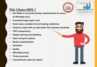 Why Choose SDPL ?
 Our Motto is to provide Quality, Sophistication & Luxury
at affordable price
 Unmatched legal paper work
 Home loans available from all leading institutions
 Carpet to super built up ratio better than industry standards
 100% transparency
 Design planning and detailing
 Open and green spaces
 Modern specifications
 Amenities
 Quality
 Affordable prices
 Timely execution
 Commitments made are upheld
 