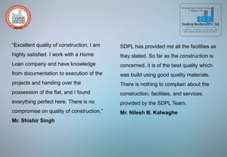 “Excellent quality of construction, I am
highly satisfied. I work with a Home
Loan company and have knowledge
from documentation to execution of the
projects and handing over the
possession of the flat, and I found
everything perfect here. There is no
compromise on quality of construction.”
Mr. Shishir Singh
SDPL has provided me all the facilities as
they stated. So far as the construction is
concerned, it is of the best quality which
was build using good quality materials.
There is nothing to complain about the
construction, facilities, and services
provided by the SDPL Team.
Mr. Nilesh B. Kalwaghe
 