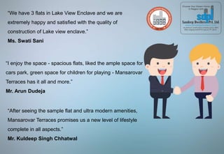 “We have 3 flats in Lake View Enclave and we are
extremely happy and satisfied with the quality of
construction of Lake view enclave.”
Ms. Swati Sani
“I enjoy the space - spacious flats, liked the ample space for
cars park, green space for children for playing - Mansarovar
Terraces has it all and more.”
Mr. Arun Dudeja
“After seeing the sample flat and ultra modern amenities,
Mansarovar Terraces promises us a new level of lifestyle
complete in all aspects.”
Mr. Kuldeep Singh Chhatwal
 