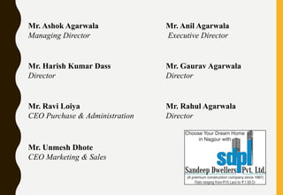 Mr. Ashok Agarwala
Managing Director
Mr. Anil Agarwala
Executive Director
Mr. Harish Kumar Dass
Director
Mr. Gaurav Agarwala
Director
Mr. Ravi Loiya
CEO Purchase & Administration
Mr. Rahul Agarwala
Director
Mr. Unmesh Dhote
CEO Marketing & Sales
 