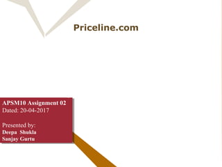 Priceline.com
NAME YOUR OWN PRICE
“ NO ONE DEAL
LIKE WE DO”
APSM10 Assignment 02
Dated: 20-04-2017
Presented by:
Deepa Shukla
Sanjay Gurtu
APSM10 Assignment 02
Dated: 20-04-2017
Presented by:
Deepa Shukla
Sanjay Gurtu
 