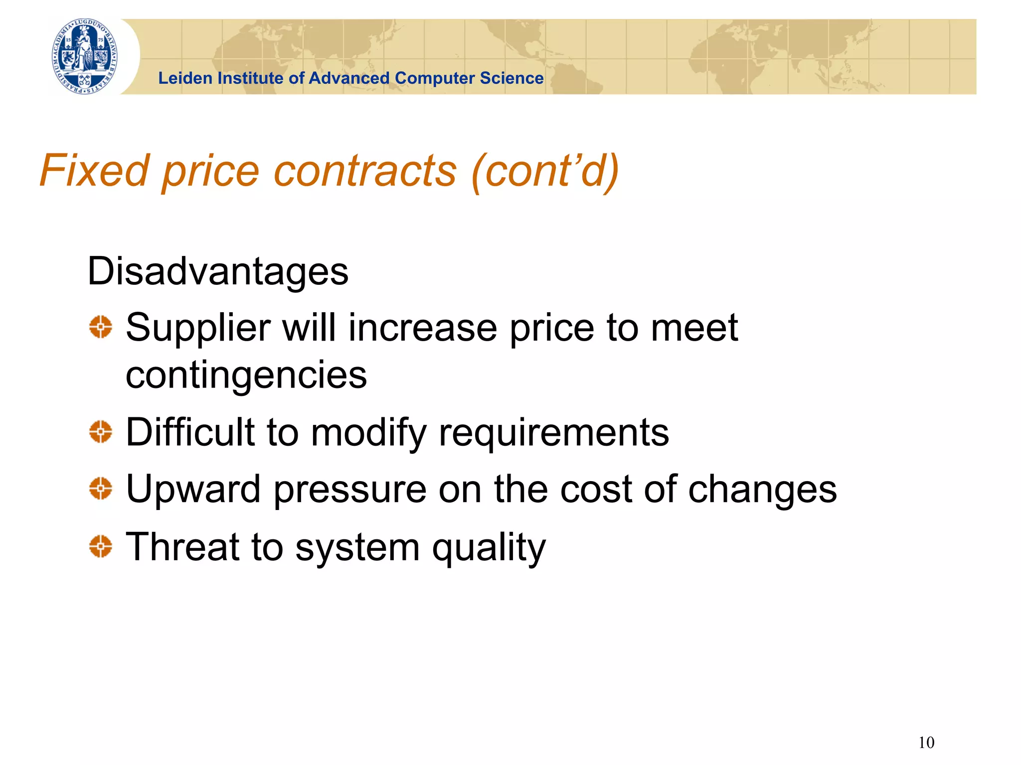 Leiden Institute of Advanced Computer Science




Fixed price contracts (cont’d)

  Disadvantages
  !   Supplier will increase price to meet
      contingencies
  !   Difficult to modify requirements
  !   Upward pressure on the cost of changes
  !   Threat to system quality



                                                      10
 