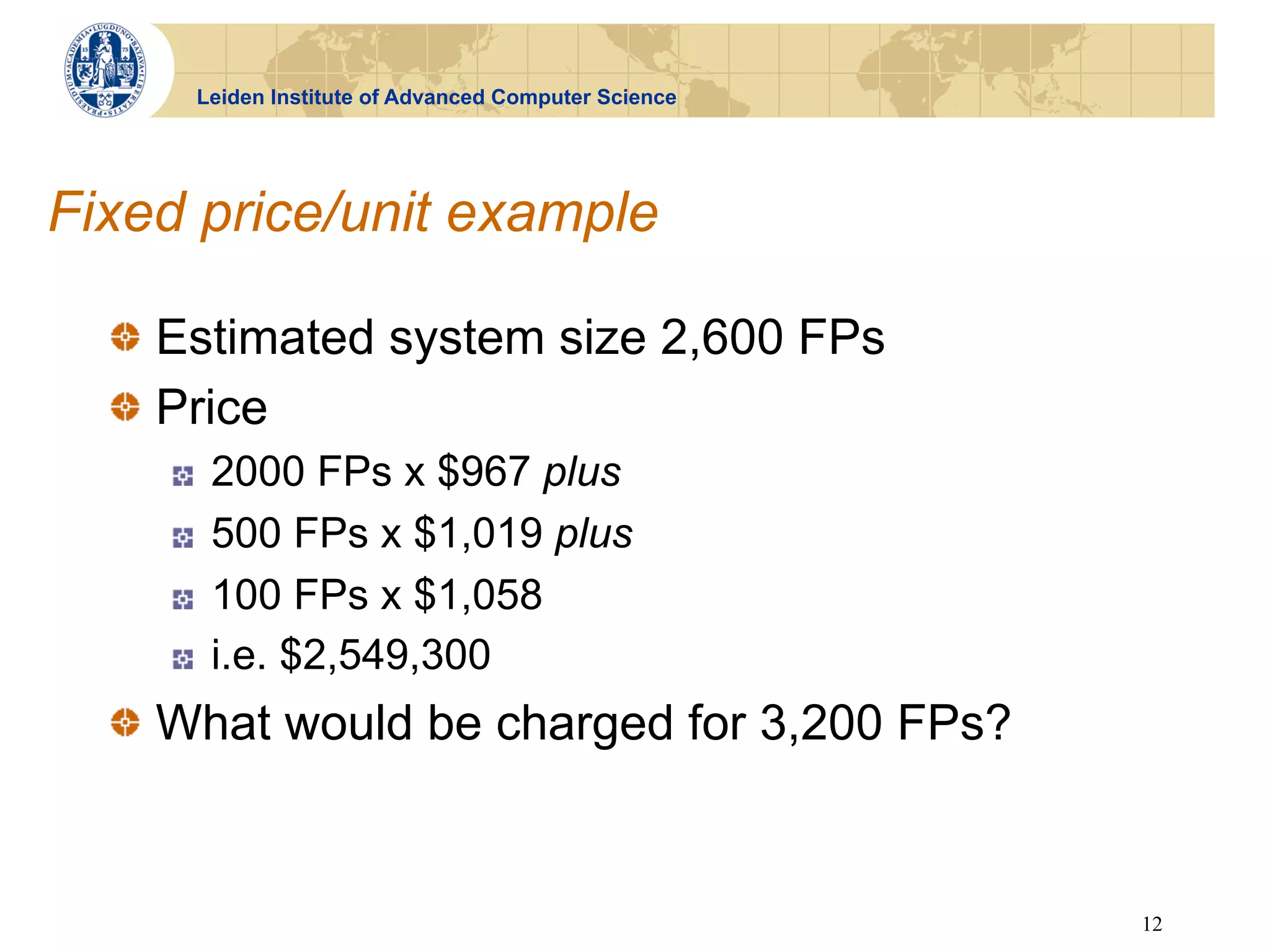 Leiden Institute of Advanced Computer Science




Fixed price/unit example

  !   Estimated system size 2,600 FPs
  !   Price
    !    2000 FPs x $967 plus
    !    500 FPs x $1,019 plus
    !    100 FPs x $1,058
    !    i.e. $2,549,300
  !   What would be charged for 3,200 FPs?


                                                     12
 
