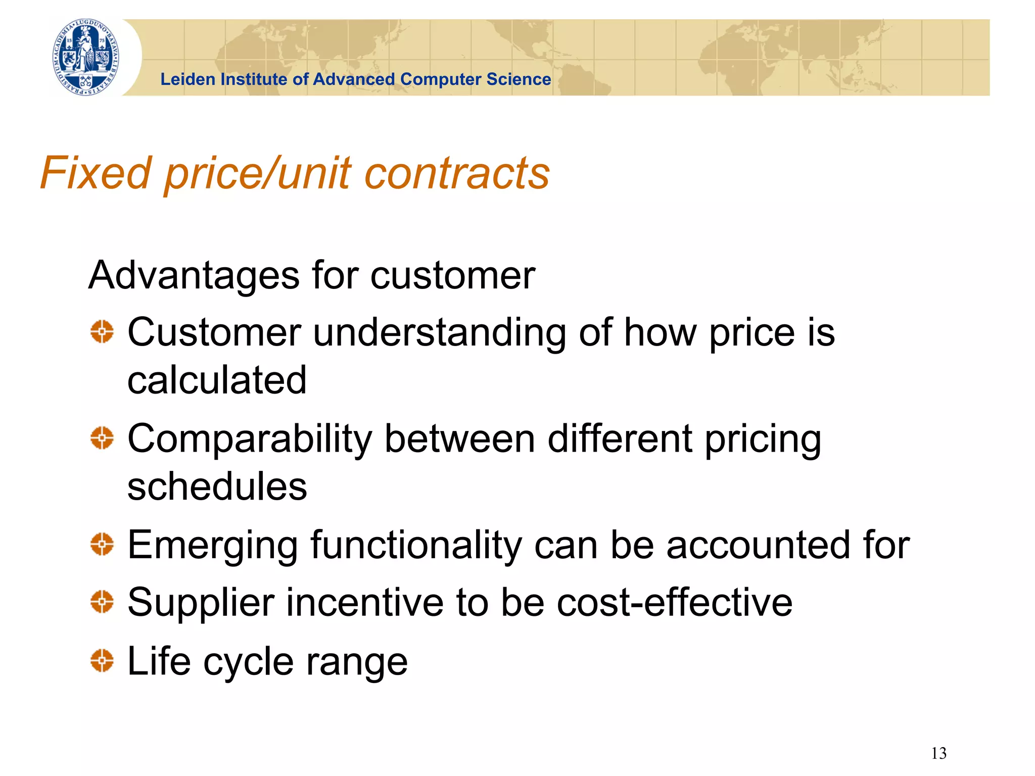 Leiden Institute of Advanced Computer Science




Fixed price/unit contracts

  Advantages for customer
  !   Customer understanding of how price is
      calculated
  !   Comparability between different pricing
      schedules
  !   Emerging functionality can be accounted for
  !   Supplier incentive to be cost-effective
  !   Life cycle range

                                                      13
 