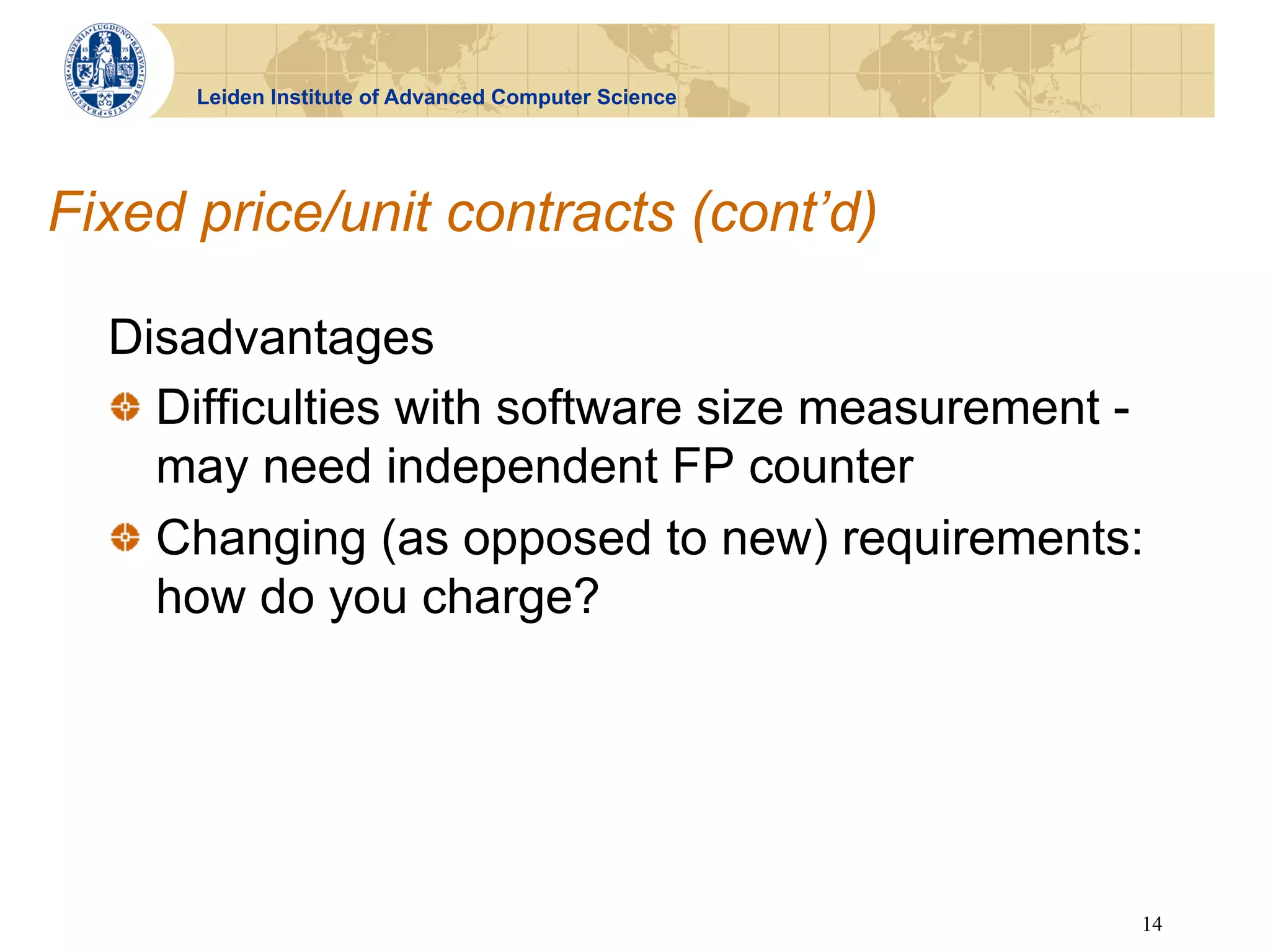 Leiden Institute of Advanced Computer Science




Fixed price/unit contracts (cont’d)

  Disadvantages
  !   Difficulties with software size measurement -
      may need independent FP counter
  !   Changing (as opposed to new) requirements:
      how do you charge?




                                                      14
 